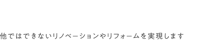 他ではできないリノベーションやリフォームを実現します